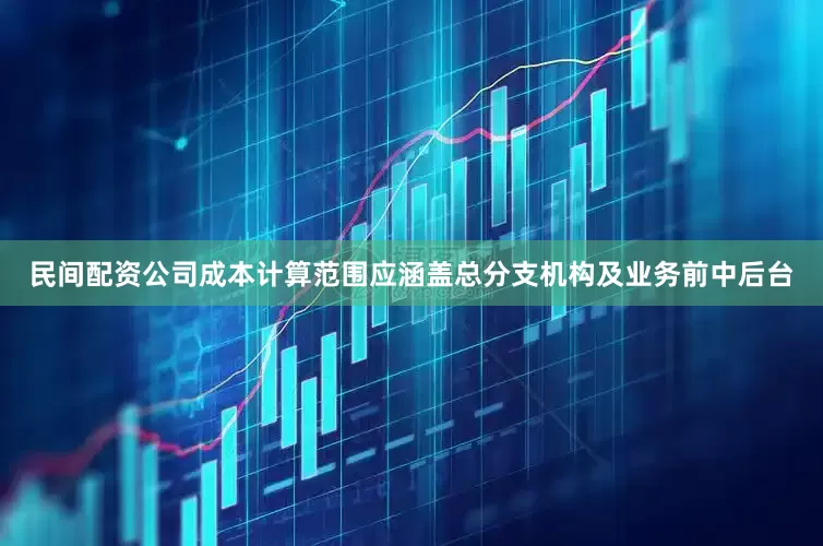 民间配资公司成本计算范围应涵盖总分支机构及业务前中后台