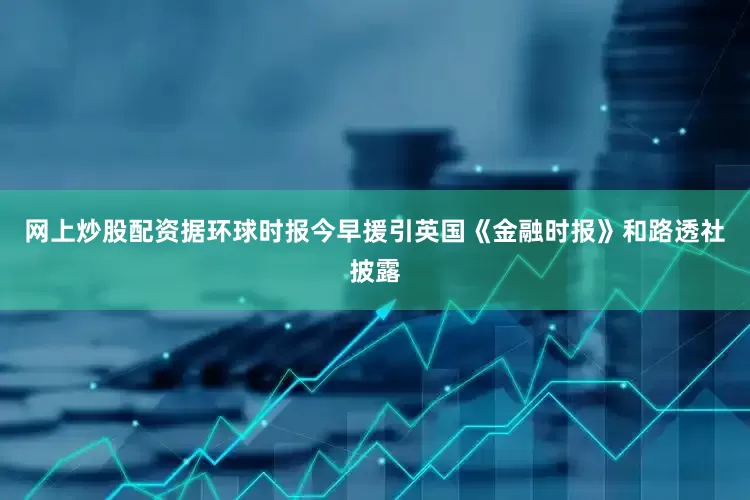 网上炒股配资据环球时报今早援引英国《金融时报》和路透社披露