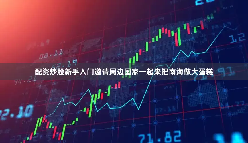 配资炒股新手入门邀请周边国家一起来把南海做大蛋糕